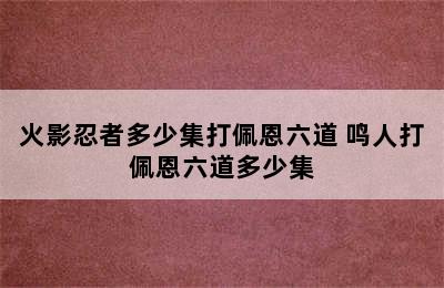 火影忍者多少集打佩恩六道 鸣人打佩恩六道多少集